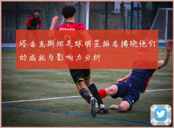 塔吉克斯坦足球明星排名揭晓他们的成就与影响力分析