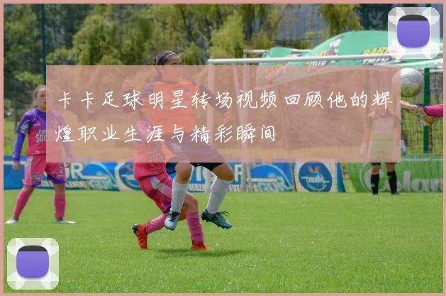 卡卡足球明星转场视频回顾他的辉煌职业生涯与精彩瞬间