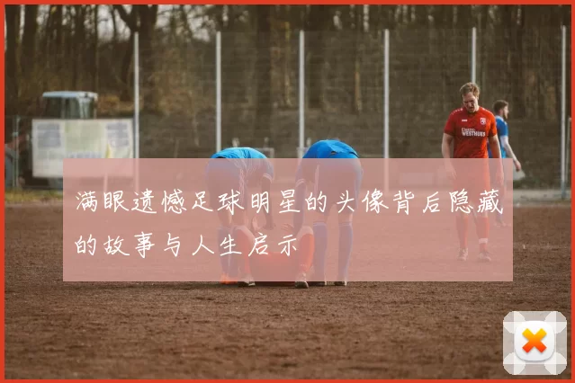 满眼遗憾足球明星的头像背后隐藏的故事与人生启示