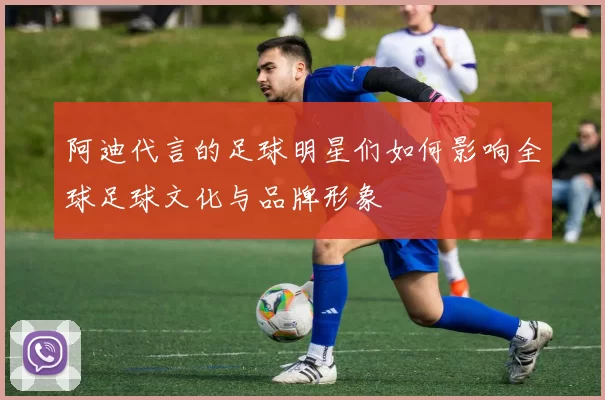 阿迪代言的足球明星们如何影响全球足球文化与品牌形象