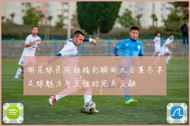 明星球员同框精彩瞬间大合集尽享足球魅力与友谊的完美交融