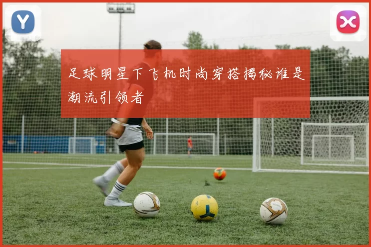 足球明星下飞机时尚穿搭揭秘谁是潮流引领者