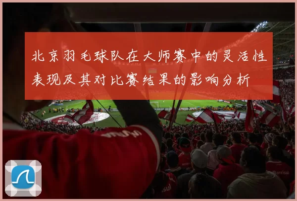 北京羽毛球队在大师赛中的灵活性表现及其对比赛结果的影响分析