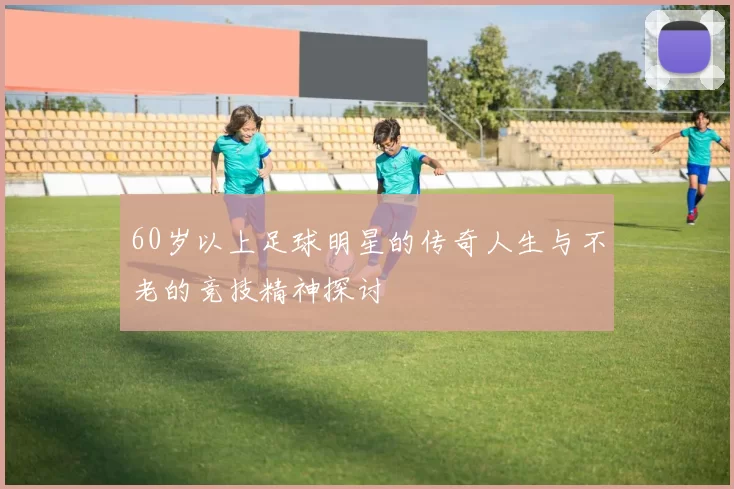 60岁以上足球明星的传奇人生与不老的竞技精神探讨