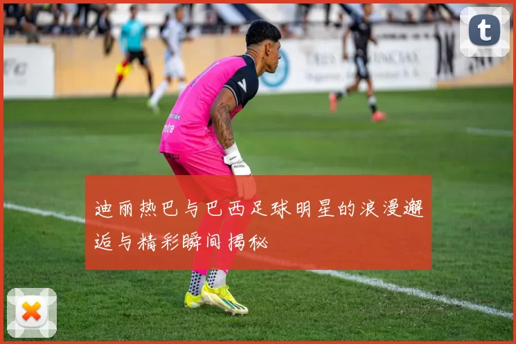 迪丽热巴与巴西足球明星的浪漫邂逅与精彩瞬间揭秘