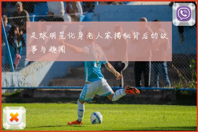足球明星化身老人家揭秘背后的故事与趣闻