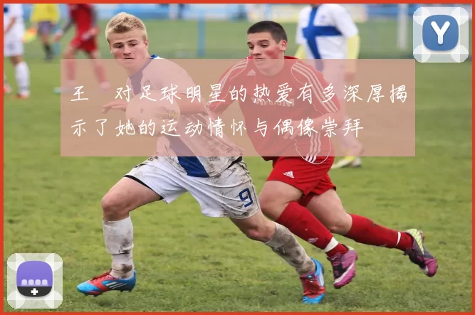 王濛对足球明星的热爱有多深厚揭示了她的运动情怀与偶像崇拜