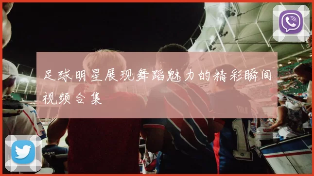 足球明星展现舞蹈魅力的精彩瞬间视频合集