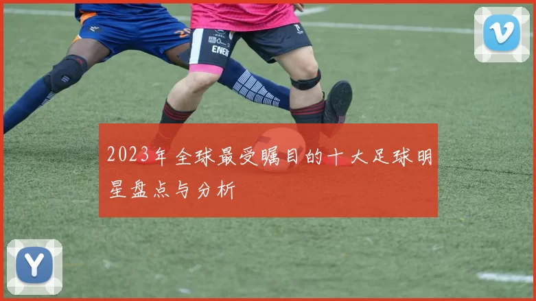 2023年全球最受瞩目的十大足球明星盘点与分析