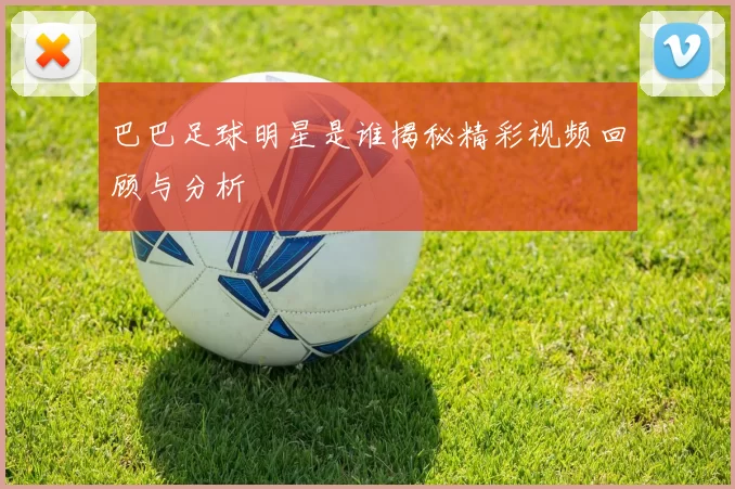 巴巴足球明星是谁揭秘精彩视频回顾与分析