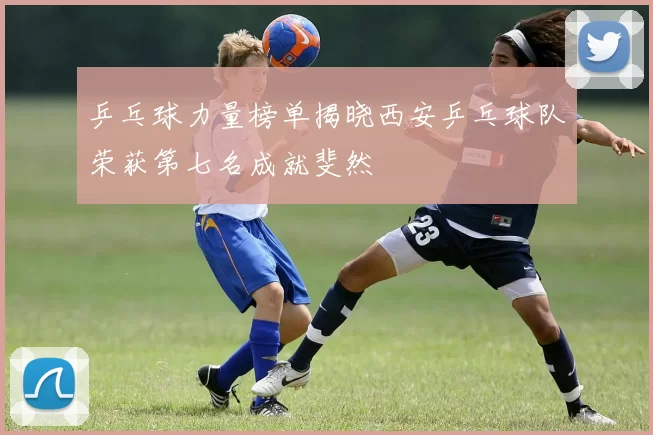 乒乓球力量榜单揭晓西安乒乓球队荣获第七名成就斐然