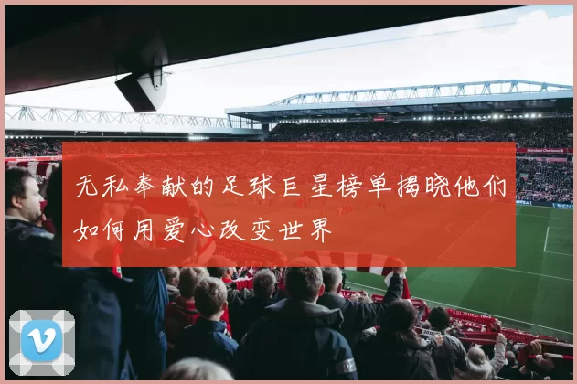 无私奉献的足球巨星榜单揭晓他们如何用爱心改变世界