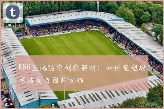 RNG区域防守创新解析：如何重塑战术格局与团队协作