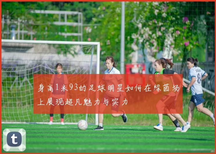 身高1米93的足球明星如何在绿茵场上展现超凡魅力与实力