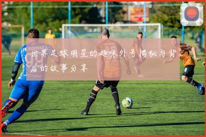 世界足球明星的趣味外号揭秘与背后的故事分享