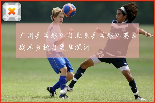 广州乒乓球队与北京乒乓球队赛后战术分析与复盘探讨