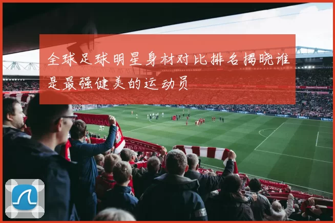 全球足球明星身材对比排名揭晓谁是最强健美的运动员