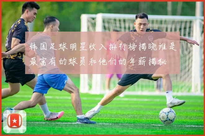 韩国足球明星收入排行榜揭晓谁是最富有的球员和他们的年薪揭秘