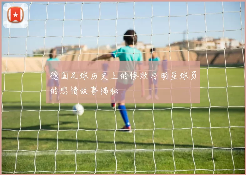 德国足球历史上的惨败与明星球员的悲情故事揭秘