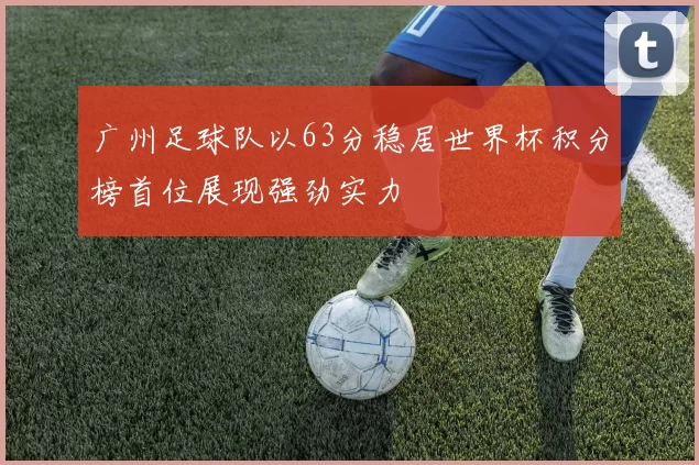 广州足球队以63分稳居世界杯积分榜首位展现强劲实力