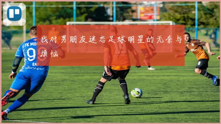 我对男朋友迷恋足球明星的无奈与烦恼