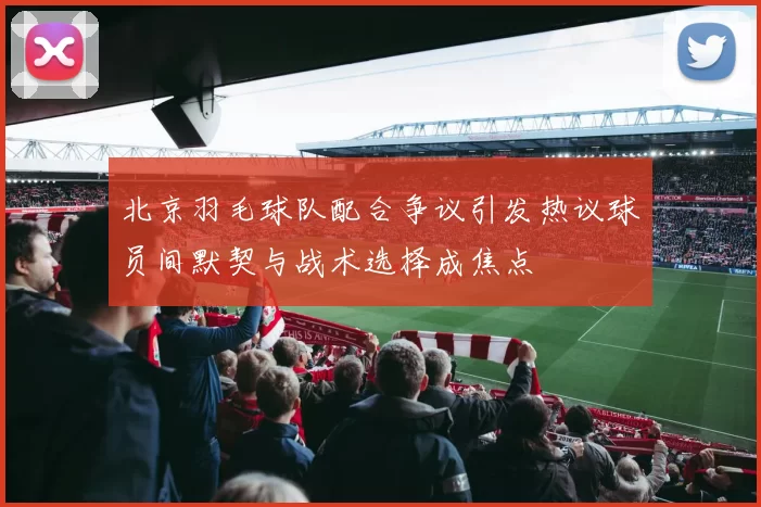 北京羽毛球队配合争议引发热议球员间默契与战术选择成焦点