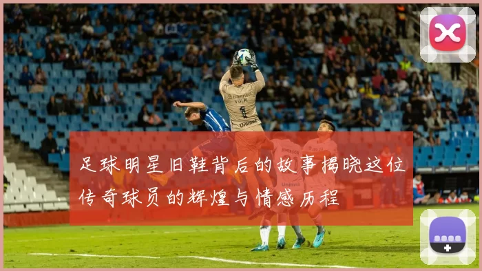 足球明星旧鞋背后的故事揭晓这位传奇球员的辉煌与情感历程