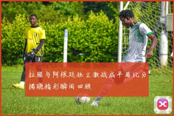 拉腊与阿根廷独立激战成平局比分揭晓精彩瞬间回顾