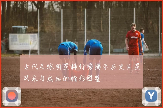 古代足球明星排行榜揭示历史巨星风采与成就的精彩图鉴