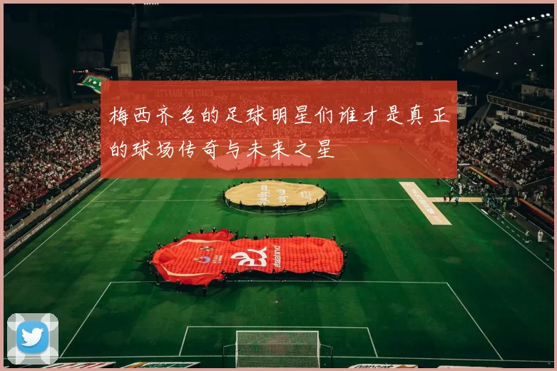 梅西齐名的足球明星们谁才是真正的球场传奇与未来之星