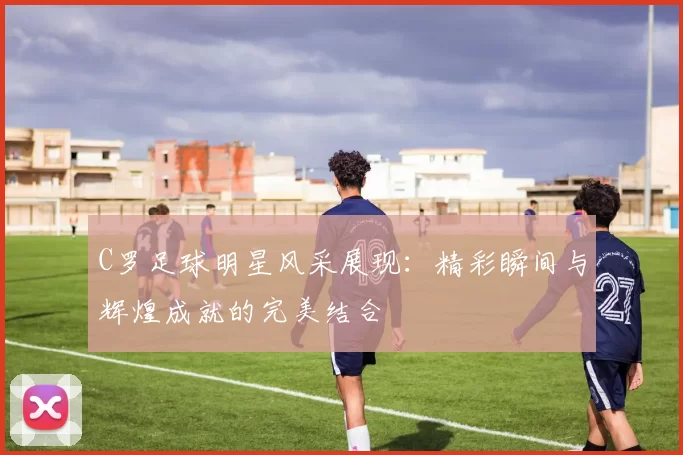 C罗足球明星风采展现：精彩瞬间与辉煌成就的完美结合