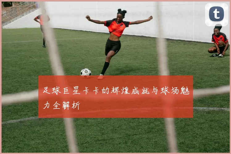 足球巨星卡卡的辉煌成就与球场魅力全解析