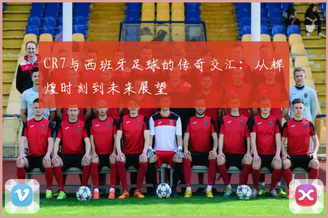 CR7与西班牙足球的传奇交汇：从辉煌时刻到未来展望