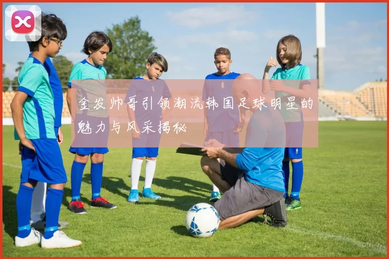 金发帅哥引领潮流韩国足球明星的魅力与风采揭秘